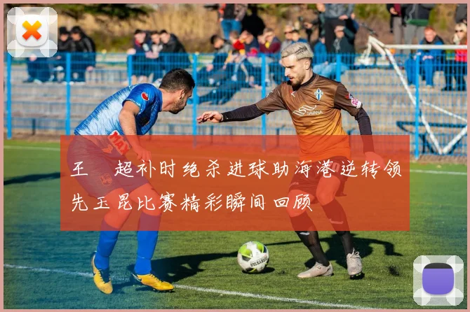 王燊超补时绝杀进球助海港逆转领先玉昆比赛精彩瞬间回顾