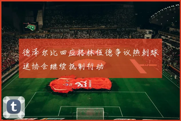 德泽尔比回应格林伍德争议热刺球迷协会继续抵制行动