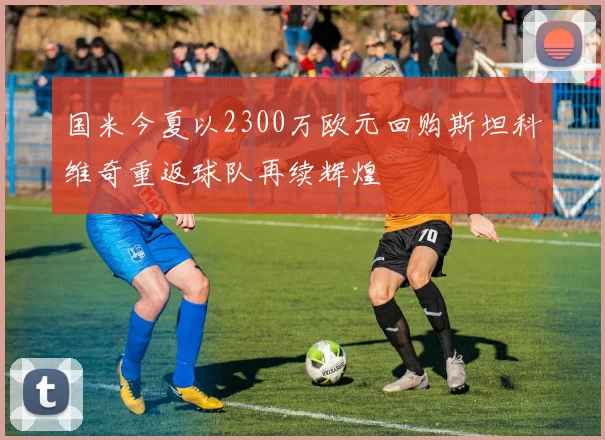 国米今夏以2300万欧元回购斯坦科维奇重返球队再续辉煌