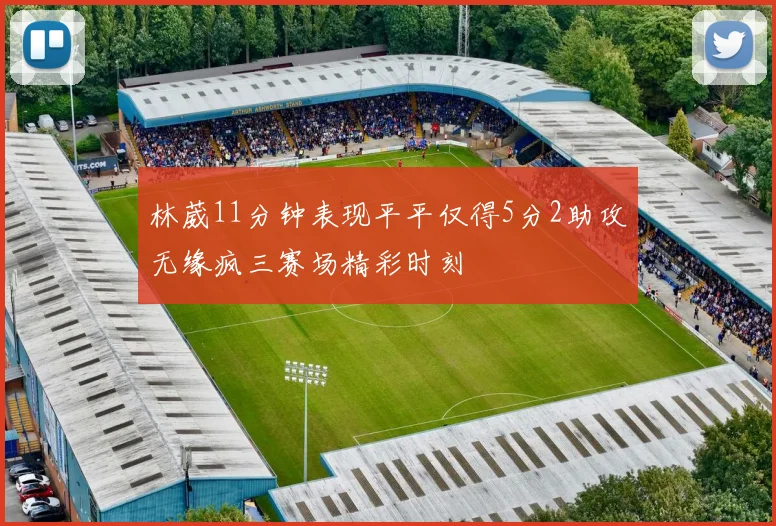 林葳11分钟表现平平仅得5分2助攻无缘疯三赛场精彩时刻