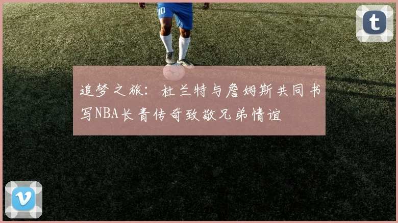追梦之旅：杜兰特与詹姆斯共同书写NBA长青传奇致敬兄弟情谊