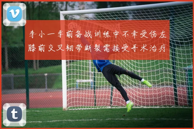 李小一季前备战训练中不幸受伤左膝前交叉韧带断裂需接受手术治疗