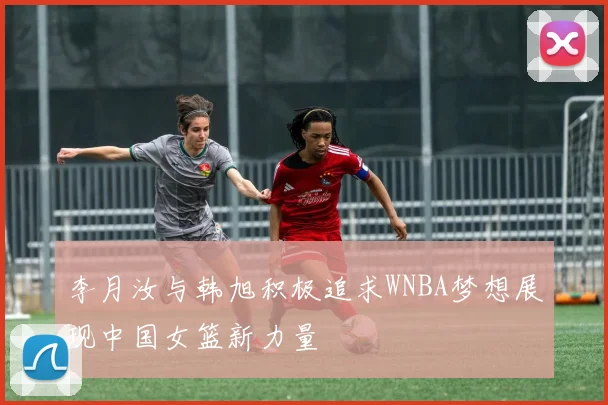 李月汝与韩旭积极追求WNBA梦想展现中国女篮新力量