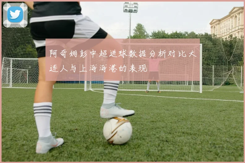 阿奇姆彭中超进球数据分析对比大连人与上海海港的表现