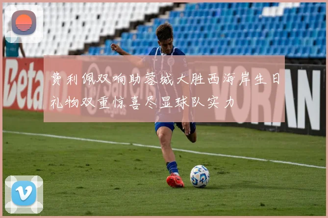 费利佩双响助蓉城大胜西海岸生日礼物双重惊喜尽显球队实力