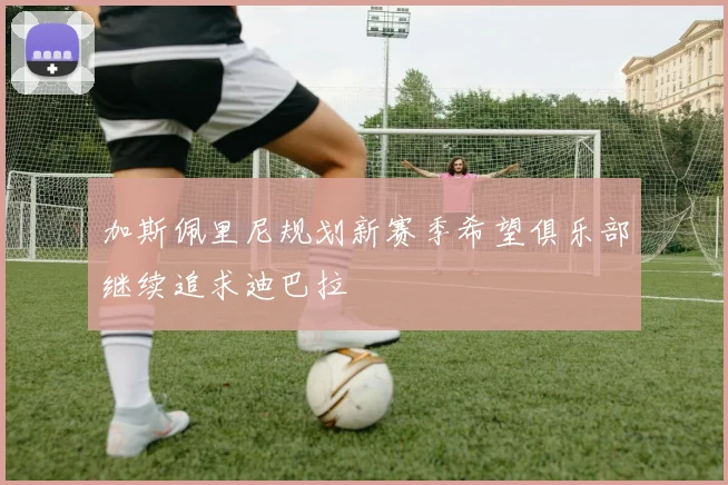加斯佩里尼规划新赛季希望俱乐部继续追求迪巴拉