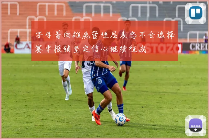 字母哥向雄鹿管理层表态不会选择赛季报销坚定信心继续征战