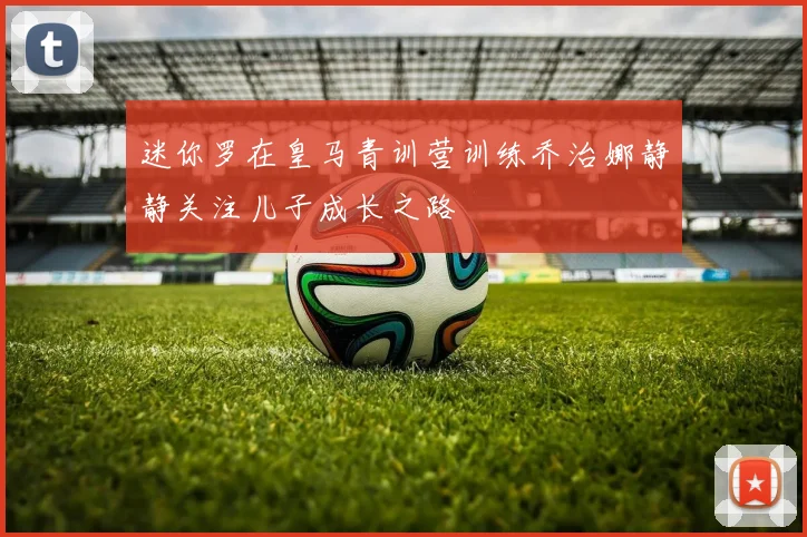 迷你罗在皇马青训营训练乔治娜静静关注儿子成长之路