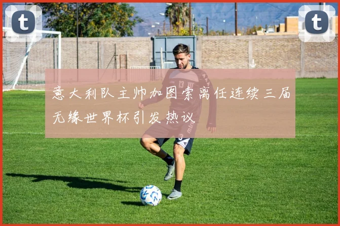 意大利队主帅加图索离任连续三届无缘世界杯引发热议