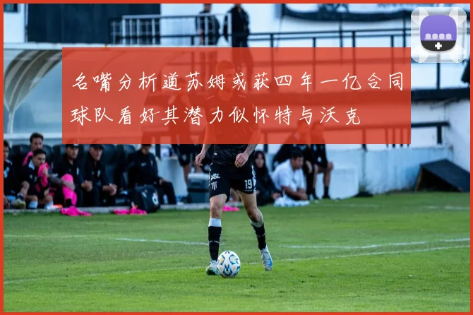 名嘴分析道苏姆或获四年一亿合同球队看好其潜力似怀特与沃克