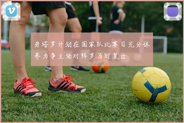 劳塔罗计划在国家队比赛日充分休养力争主场对阵罗马时复出