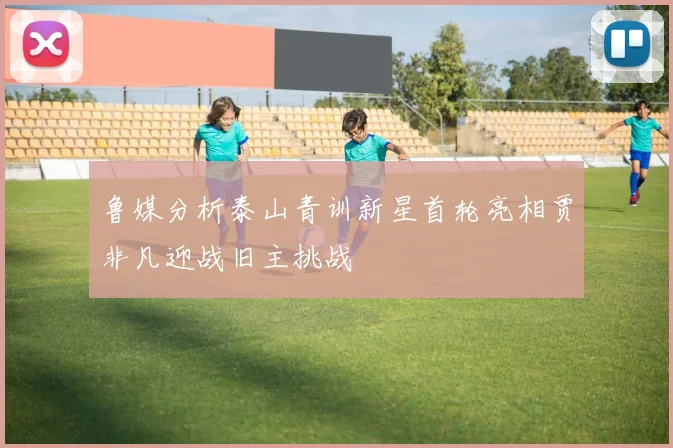 鲁媒分析泰山青训新星首轮亮相贾非凡迎战旧主挑战