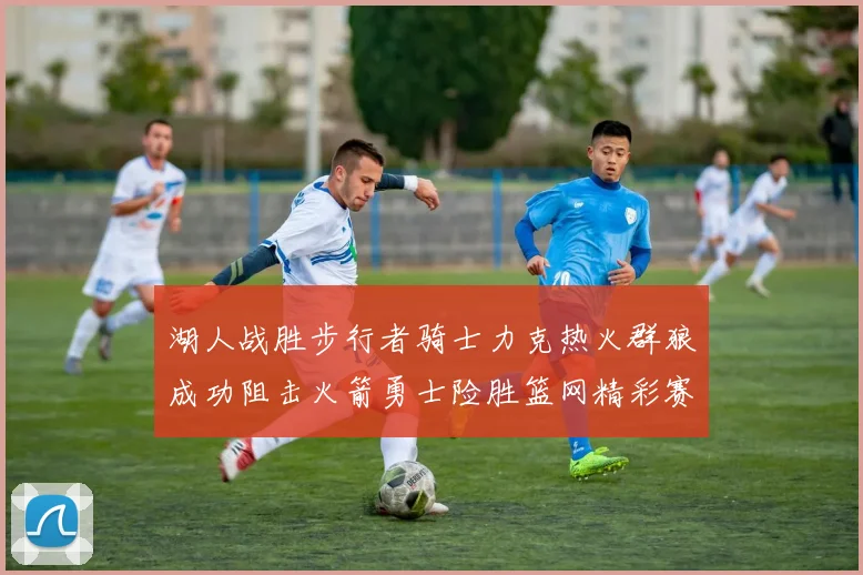 湖人战胜步行者骑士力克热火群狼成功阻击火箭勇士险胜篮网精彩赛事回顾