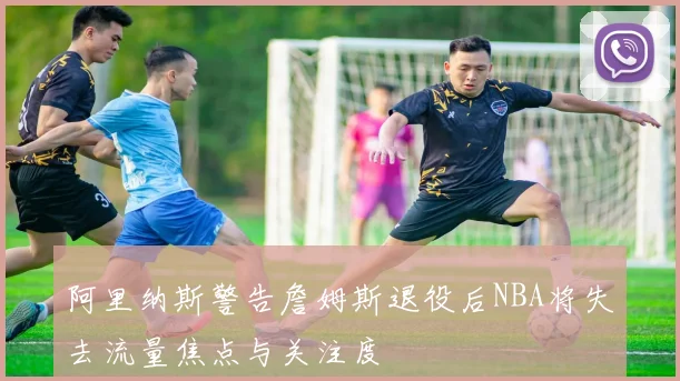 阿里纳斯警告詹姆斯退役后NBA将失去流量焦点与关注度