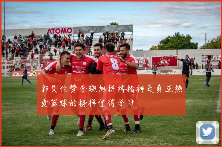 郭艾伦赞李晓旭拼搏精神是真正热爱篮球的榜样值得学习