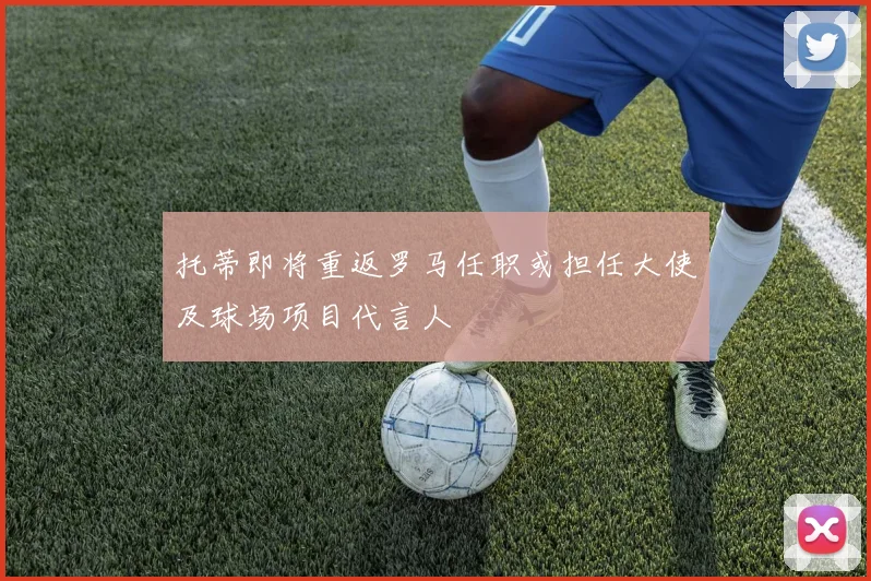 托蒂即将重返罗马任职或担任大使及球场项目代言人