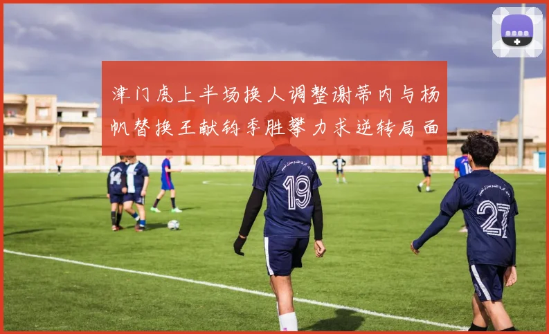 津门虎上半场换人调整谢蒂内与杨帆替换王献钧季胜攀力求逆转局面