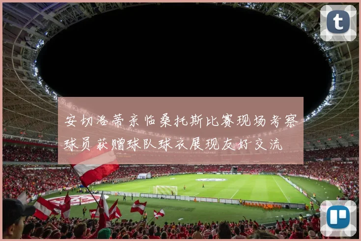 安切洛蒂亲临桑托斯比赛现场考察球员获赠球队球衣展现友好交流