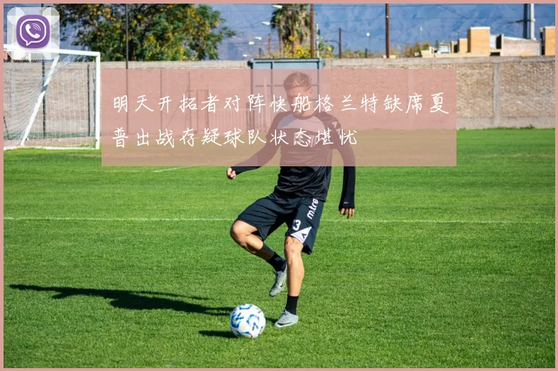 明天开拓者对阵快船格兰特缺席夏普出战存疑球队状态堪忧